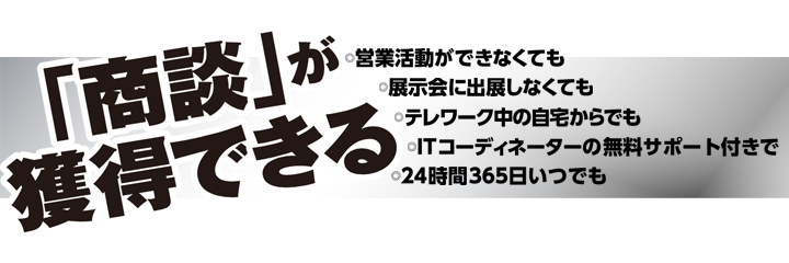 「商談」が獲得できる・営業活動ができなくても・展示会に出展しなくても・テレワーク中の自宅からでも・ITコーディネーターの無料サポート付きで・24時間365日いつでも