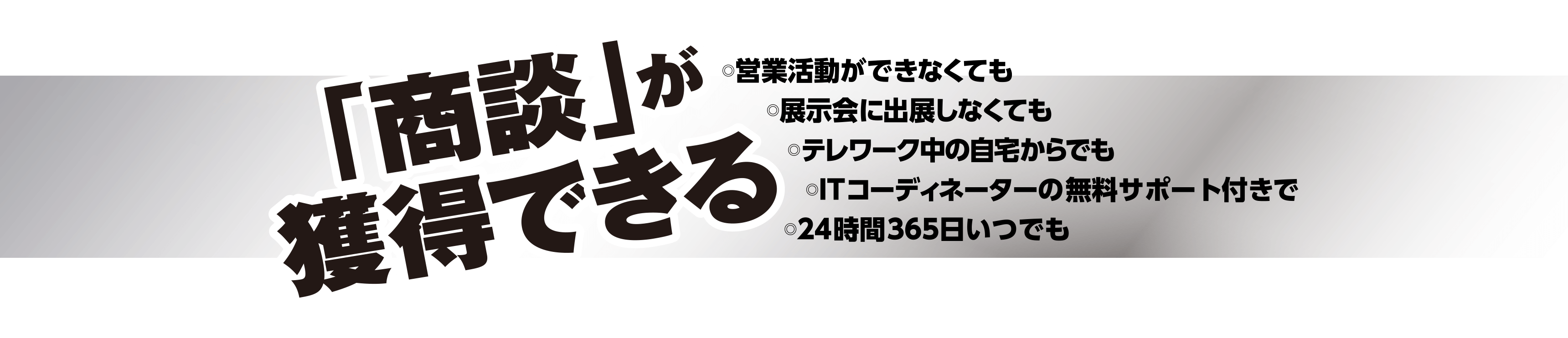 「商談」が獲得できる・営業活動ができなくても・展示会に出展しなくても・テレワーク中の自宅からでも・ITコーディネーターの無料サポート付きで・24時間365日いつでも